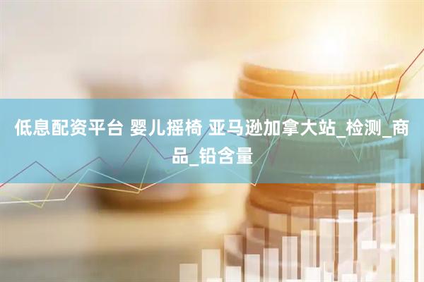 低息配资平台 婴儿摇椅 亚马逊加拿大站_检测_商品_铅含量