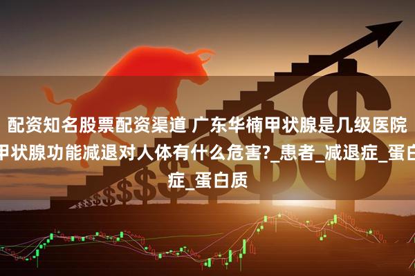 配资知名股票配资渠道 广东华楠甲状腺是几级医院：甲状腺功能减退对人体有什么危害?_患者_减退症_蛋白质