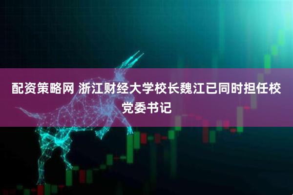 配资策略网 浙江财经大学校长魏江已同时担任校党委书记