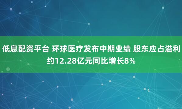 低息配资平台 环球医疗发布中期业绩 股东应占溢利约12.28亿元同比增长8%