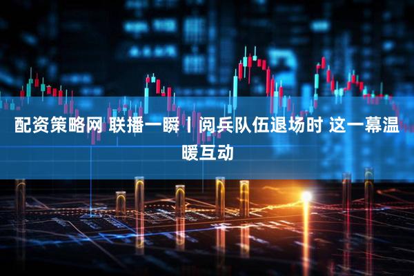 配资策略网 联播一瞬丨阅兵队伍退场时 这一幕温暖互动