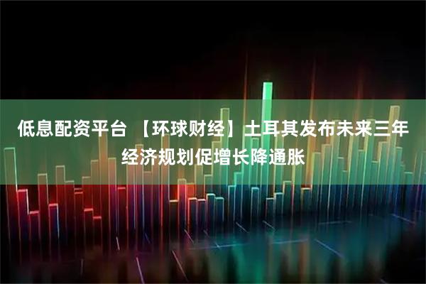 低息配资平台 【环球财经】土耳其发布未来三年经济规划促增长降通胀