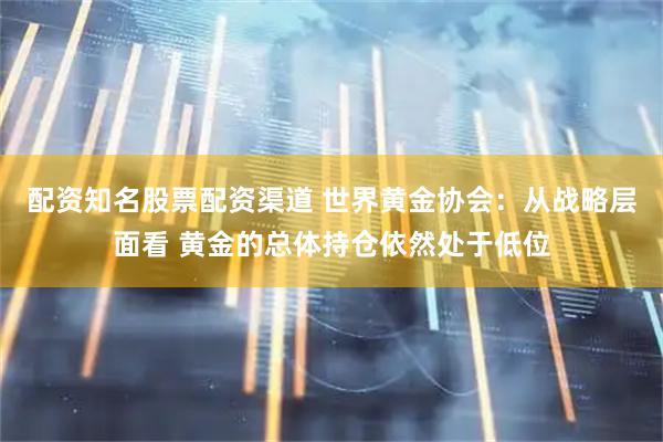 配资知名股票配资渠道 世界黄金协会：从战略层面看 黄金的总体持仓依然处于低位