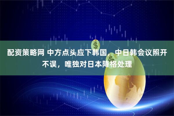 配资策略网 中方点头应下韩国，中日韩会议照开不误，唯独对日本降格处理