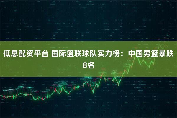 低息配资平台 国际篮联球队实力榜：中国男篮暴跌8名