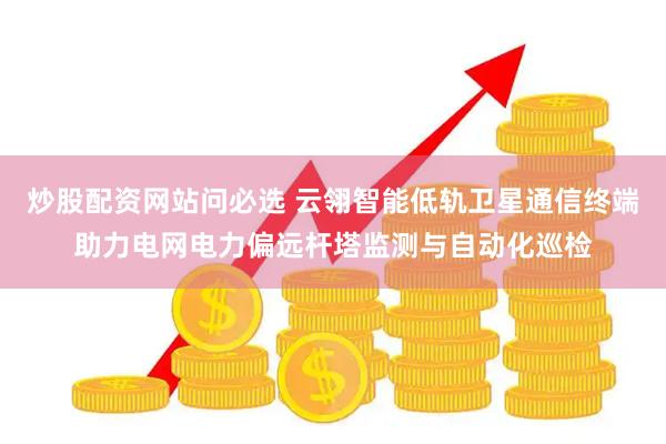 炒股配资网站问必选 云翎智能低轨卫星通信终端助力电网电力偏远杆塔监测与自动化巡检
